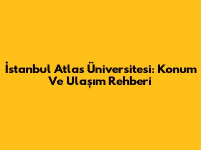 İstanbul Atlas Üniversitesi: Konum Ve Ulaşım Rehberi