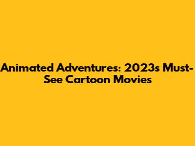 Animated Adventures: 2023's Must-See Cartoon Movies
