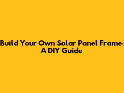 Build Your Own Solar Panel Frame: A DIY Guide