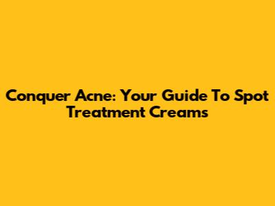 Conquer Acne: Your Guide To Spot Treatment Creams