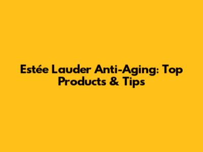 Estée Lauder Anti-Aging: Top Products & Tips
