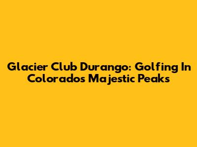 Glacier Club Durango: Golfing In Colorado's Majestic Peaks