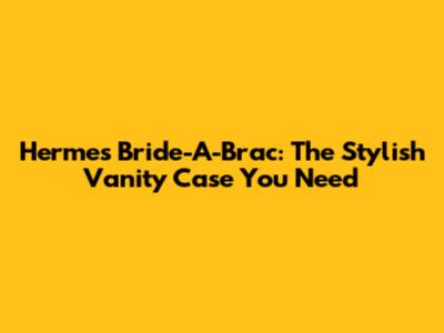 Hermes Bride-A-Brac: The Stylish Vanity Case You Need