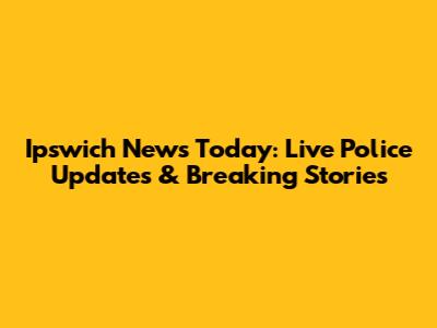 Ipswich News Today: Live Police Updates & Breaking Stories