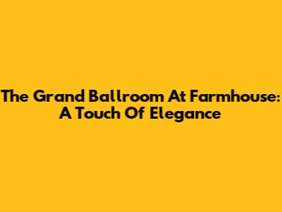 The Grand Ballroom At Farmhouse: A Touch Of Elegance